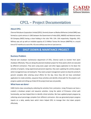 CPCL – Project Documentation
About CPCL
Chennai Petroleum Corporation Limited (CPCL), formerly known as Madras Refineries Limited (MRL) was
formed as a joint venture in 1965 between the Government of India (GOI), AMOCO and National Iranian
Oil Company (NIOC) having a share holding in the ratio 74%: 13%: 13% respectively. Originally, CPCL
Refinery was set up with an installed capacity of 2.5 Million Tonnes Per Annum (MMTPA) in a record
time of 27 months at a cost of Rs. 43 crore without any time or cost overrun.

SHUT DOWN & MAINTANCE PROJECT
Business Problem
Planned and shutdown maintenance department of CPCL, Chennai wants to monitor their plant
shutdown effectively. They are doing the planned shutdown project for three plants which are executed
by different contractors. They were using excel, paper and other legacy application to list down the
activities of projects. Using experienced personnel expertise, they were updating the activity progress
which management was not looking for. They need a project management system to show the activity %
percent complete after entering actual efforts for the day. Since they did not have centralized
application to create activities, sequence those activities and identify critical path for the projects such
progress update and rolling up of data till the project level was not possible.

What have we done?
CADD Centre does consulting by collecting the activities from contractors. Using Primavera we have a
created a shutdown project and sequence activities. Using the option of Primavera critical path
functionality, we have helped them to identify critical activities. We have updated project progress by
collecting actual percentage complete from different contractors. Also we generated project progress
reports on a daily, weekly basis which intern helped CPCL to manage their shut down projects
effectively.

 