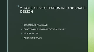 z
2. ROLE OF VEGETATION IN LANDSCAPE
DESIGN
 ENVIRONMENTAL VALUE
 FUNCTIONAL AND ARCHITECTURAL VALUE
 HEALTH VALUE
 AESTHETIC VALUE
 