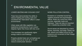 zz
ENVIRONMENTAL VALUE
NOISE POLLUTION CONTROL
Excessive or unwanted sound has
negative physical and psychological
effects. Noise can come from many
sources, especially roads and
highways. Trees can play an important
role in deadening unwanted noise.
Sound waves are absorbed by a tree’s
leaves, branches, and twigs. Plants can
add, absorb and deflect sound by the
presence and movement of their foliage
and branches.
LOWER HEATING AND COOLING COST​
Trees have demonstrated the ability to
reduce heating and cooling costs and
counteract the “heat island” effect in urban
environments.​
Urban areas with little vegetation can
experience temperatures of up to seven
degrees higher than those with tree cover.
This translates into significantly higher
energy costs to cool buildings.​
Properly planted trees can cut heating and
cooling costs by as much as 12 % and
reduce overall power demand.​
 
