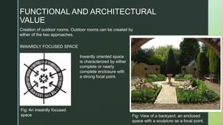 Creation of outdoor rooms. Outdoor rooms can be created by
either of the two approaches.
FUNCTIONAL AND ARCHITECTURAL
VALUE
Fig: An inwardly focused
space
Inwardly oriented space
is characterized by either
complete or nearly
complete enclosure with
a strong focal point.
INWARDLY FOCUSED SPACE
Fig: View of a backyard, an enclosed
space with a sculpture as a focal point.
 