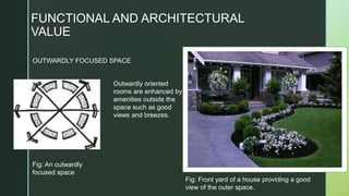FUNCTIONAL AND ARCHITECTURAL
VALUE
Fig: An outwardly
focused space
Outwardly oriented
rooms are enhanced by
amenities outside the
space such as good
views and breezes.
OUTWARDLY FOCUSED SPACE
Fig: Front yard of a house providing a good
view of the outer space.
 