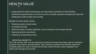 z
HEALTH VALUE
 Using plants for interior landscaping can help reduce symptoms of Sick Building
Syndrome important factors of which are poor air quality, excessive background noise and
inadequate control of light and humidity.
Benefits of indoor plants include:
1. Reducing carbon dioxide levels
2. Increasing humidity
3. Reducing levels of certain pollutants, such as benzene and nitrogen dioxide
4. Reducing airborne dust levels
5. Keeping air temperatures down
 MEDICINAL BENEFITS
The roots, leaves, bark, fruit and blossoms of plants and trees have been used for medicinal
purposes since before recorded history. Teas, tinctures, poultices and extracts made from
countless plants are used to soothe sore throats, boost immunity, ease congestion and
relieve pain throughout the world.
 