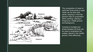 The composition of views to
particular focal points or open
vistas can be done with
plants, keeping in mind the
general rules of composition
within painting- utilizing a
foreground, middle ground
and background.
Contrast of sunlight and
shade between all three can
be used to emphasize the
subject, placed in the middle
ground, more effectively.
 