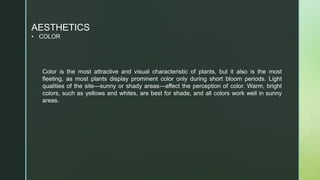 AESTHETICS
• COLOR
Color is the most attractive and visual characteristic of plants, but it also is the most
fleeting, as most plants display prominent color only during short bloom periods. Light
qualities of the site—sunny or shady areas—affect the perception of color. Warm, bright
colors, such as yellows and whites, are best for shade, and all colors work well in sunny
areas.
 