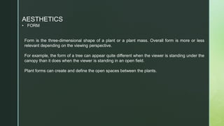 AESTHETICS
• FORM
Form is the three-dimensional shape of a plant or a plant mass. Overall form is more or less
relevant depending on the viewing perspective.
For example, the form of a tree can appear quite different when the viewer is standing under the
canopy than it does when the viewer is standing in an open field.
Plant forms can create and define the open spaces between the plants.
 