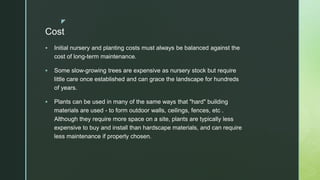 z
Cost
 Initial nursery and planting costs must always be balanced against the
cost of long-term maintenance.
 Some slow-growing trees are expensive as nursery stock but require
little care once established and can grace the landscape for hundreds
of years.
 Plants can be used in many of the same ways that "hard" building
materials are used - to form outdoor walls, ceilings, fences, etc .
Although they require more space on a site, plants are typically less
expensive to buy and install than hardscape materials, and can require
less maintenance if properly chosen.
 