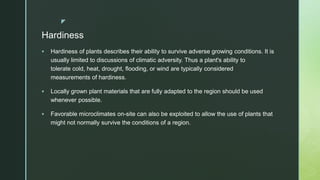 z
Hardiness
 Hardiness of plants describes their ability to survive adverse growing conditions. It is
usually limited to discussions of climatic adversity. Thus a plant's ability to
tolerate cold, heat, drought, flooding, or wind are typically considered
measurements of hardiness.
 Locally grown plant materials that are fully adapted to the region should be used
whenever possible.
 Favorable microclimates on-site can also be exploited to allow the use of plants that
might not normally survive the conditions of a region.
 