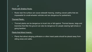 z
Plants with Shallow Roots:
 Roots near the surface can cause sidewalk heaving, creating uneven paths that are
impassable for small-wheeled vehicles and are dangerous for pedestrians.
Thorned Plants :
 Thorned plants can be dangerous to brush into or fall against. Thorned leaves, twigs and
branches that litter the ground can also be dangerous for people wearing light shoes or
going barefoot.
Plants that Attract Insects :
 Plants that attract stinging pollinators or other insect pests should be placed away from
sitting areas and walks.
 