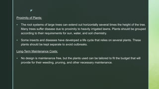z
Proximity of Plants:
 The root systems of large trees can extend out horizontally several times the height of the tree.
Many trees suffer disease due to proximity to heavily irrigated lawns. Plants should be grouped
according to their requirements for sun, water, and soil chemistry.
 Some insects and diseases have developed a life cycle that relies on several plants. These
plants should be kept separate to avoid outbreaks.
Long-Term Maintenance Costs:
 No design is maintenance free, but the plants used can be tailored to fit the budget that will
provide for their weeding, pruning, and other necessary maintenance.
 