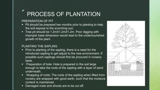 z
PROCESS OF PLANTATION
PREPARATION OF PIT
 Pit should be prepared two months prior to planting to help
the soil expose to the scorching sun.
 Tree pit should be 1.2mX1.2mX1.2m. Poor digging with
improper base dimension would lead to the undernourished
growth of the plant.
PLANTING THE SAPLING
 Prior to planting of the sapling, there is a need for the
introduced sapling to get adjust to the new environment. If
possible such saplings should first be procured in nursery
beds.
 Preparation of hole: Hole is prepared in the soil large
enough to take the roots of the sapling with a layer of sand
underneath.
 Wrapping of roots: The roots of the sapling when lifted from
nursery are wrapped with good earth, such that the moisture
content is maintained.
 Damaged roots and shoots are to be cut off.
 