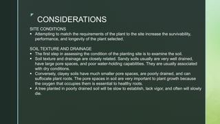 z
CONSIDERATIONS
SITE CONDITIONS
 Attempting to match the requirements of the plant to the site increase the survivability,
performance, and longevity of the plant selected.
SOIL TEXTURE AND DRAINAGE
 The first step in assessing the condition of the planting site is to examine the soil.
 Soil texture and drainage are closely related. Sandy soils usually are very well drained,
have large pore spaces, and poor water-holding capabilities. They are usually associated
with dry conditions.
 Conversely, clayey soils have much smaller pore spaces, are poorly drained, and can
suffocate plant roots. The pore spaces in soil are very important to plant growth because
the oxygen that occupies them is essential to healthy roots.
 A tree planted in poorly drained soil will be slow to establish, lack vigor, and often will slowly
die.
 