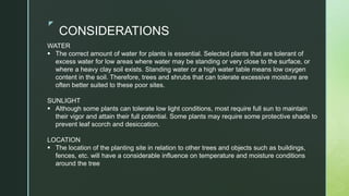z
CONSIDERATIONS
WATER
 The correct amount of water for plants is essential. Selected plants that are tolerant of
excess water for low areas where water may be standing or very close to the surface, or
where a heavy clay soil exists. Standing water or a high water table means low oxygen
content in the soil. Therefore, trees and shrubs that can tolerate excessive moisture are
often better suited to these poor sites.
SUNLIGHT
 Although some plants can tolerate low light conditions, most require full sun to maintain
their vigor and attain their full potential. Some plants may require some protective shade to
prevent leaf scorch and desiccation.
LOCATION
 The location of the planting site in relation to other trees and objects such as buildings,
fences, etc. will have a considerable influence on temperature and moisture conditions
around the tree
 