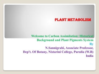 Plant metabolism
Welcome to Carbon Assimilation: Historical
Background and Plant Pigments System
By
N.Sannigrahi, Associate Professor,
Dep't. Of Botany, Nistarini College, Purulia (W.B)
India
 