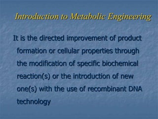 Introduction to Metabolic Engineering
It is the directed improvement of product
formation or cellular properties through
the modification of specific biochemical
reaction(s) or the introduction of new
one(s) with the use of recombinant DNA
technology
 