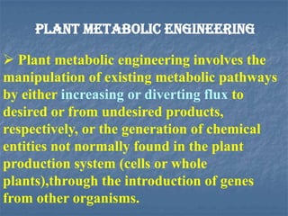 PLANT METABOLIC ENGINEERING
 Plant metabolic engineering involves the
manipulation of existing metabolic pathways
by either increasing or diverting flux to
desired or from undesired products,
respectively, or the generation of chemical
entities not normally found in the plant
production system (cells or whole
plants),through the introduction of genes
from other organisms.
 