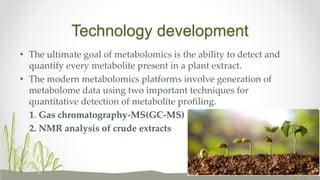 Technology development
• The ultimate goal of metabolomics is the ability to detect and
quantify every metabolite present in a plant extract.
• The modern metabolomics platforms involve generation of
metabolome data using two important techniques for
quantitative detection of metabolite profiling.
1. Gas chromatography-MS(GC-MS)
2. NMR analysis of crude extracts
 