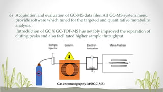 6) Acquisition and evaluation of GC-MS data files. All GC-MS system menu
provide software which tuned for the targeted and quantitative metabolite
analysis.
Introduction of GC X GC-TOF-MS has notably improved the separation of
eluting peaks and also facilitated higher sample throughput.
Gas chromatography-MS(GC-MS)
 