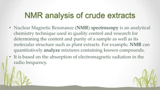 NMR analysis of crude extracts
• Nuclear Magnetic Resonance (NMR) spectroscopy is an analytical
chemistry technique used in quality control and research for
determining the content and purity of a sample as well as its
molecular structure such as plant extracts. For example, NMR can
quantitatively analyze mixtures containing known compounds.
• It is based on the absorption of electromagnetic radiation in the
radio frequency.
 
