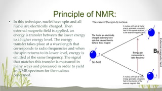 Principle of NMR:
• In this technique, nuclei have spin and all
nuclei are electrically charged. Then
external magnetic field is applied, an
energy is transfer between the lower energy
to a higher energy level. The energy
transfer takes place at a wavelength that
corresponds to radio frequencies and when
the spin returns to its lower level, energy is
emitted at the same frequency. The signal
that matches this transfer is measured in
many ways and processed in order to yield
an NMR spectrum for the nucleus
concerned.
 