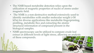 • The NMR based metabolite detection relies upon the
utilization of magnetic properties of nuclei of atoms under
magnetic field.
• The NMR is a non-destructive method extensively used to
identify metabolites with smaller molecular weight (<50
kDa) for diverse applications like metabolite fingerprinting,
profiling, metabolic flux and extracting the atomic
structural information of compound present in the
biological samples.
• NMR spectroscopy can be utilized to compare crude leaf
extract at different levels of light stress, allowing an analysis
of these compounds.
 