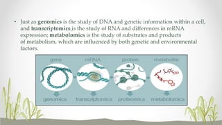 • Just as genomics is the study of DNA and genetic information within a cell,
and transcriptomics is the study of RNA and differences in mRNA
expression; metabolomics is the study of substrates and products
of metabolism, which are influenced by both genetic and environmental
factors.
 