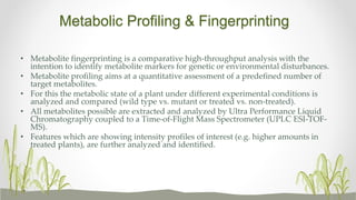 Metabolic Profiling & Fingerprinting
• Metabolite fingerprinting is a comparative high-throughput analysis with the
intention to identify metabolite markers for genetic or environmental disturbances.
• Metabolite profiling aims at a quantitative assessment of a predefined number of
target metabolites.
• For this the metabolic state of a plant under different experimental conditions is
analyzed and compared (wild type vs. mutant or treated vs. non-treated).
• All metabolites possible are extracted and analyzed by Ultra Performance Liquid
Chromatography coupled to a Time-of-Flight Mass Spectrometer (UPLC ESI-TOF-
MS).
• Features which are showing intensity profiles of interest (e.g. higher amounts in
treated plants), are further analyzed and identified.
 