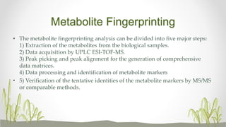 Metabolite Fingerprinting
• The metabolite fingerprinting analysis can be divided into five major steps:
1) Extraction of the metabolites from the biological samples.
2) Data acquisition by UPLC ESI-TOF-MS.
3) Peak picking and peak alignment for the generation of comprehensive
data matrices.
4) Data processing and identification of metabolite markers
• 5) Verification of the tentative identities of the metabolite markers by MS/MS
or comparable methods.
 