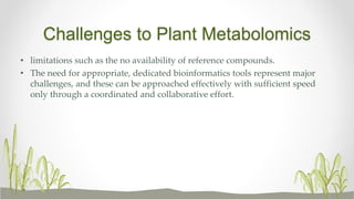 Challenges to Plant Metabolomics
• limitations such as the no availability of reference compounds.
• The need for appropriate, dedicated bioinformatics tools represent major
challenges, and these can be approached effectively with sufficient speed
only through a coordinated and collaborative effort.
 