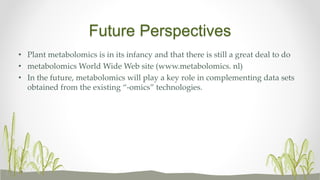 Future Perspectives
• Plant metabolomics is in its infancy and that there is still a great deal to do
• metabolomics World Wide Web site (www.metabolomics. nl)
• In the future, metabolomics will play a key role in complementing data sets
obtained from the existing “-omics” technologies.
 
