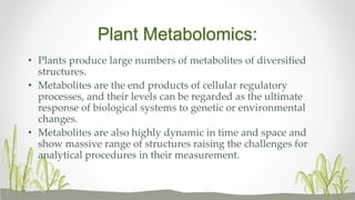Plant Metabolomics:
• Plants produce large numbers of metabolites of diversified
structures.
• Metabolites are the end products of cellular regulatory
processes, and their levels can be regarded as the ultimate
response of biological systems to genetic or environmental
changes.
• Metabolites are also highly dynamic in time and space and
show massive range of structures raising the challenges for
analytical procedures in their measurement.
 