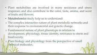 • Plant metabolites are involved in many resistance and stress
responses and also contribute to the color, taste, aroma, and scent
of fruits and flowers.
• Metabolomics study help us to understand:
o The complex interactive nature of plant metabolic networks and
their response to environmental and genetic change.
o Fundamental nature of plant phenotype in relation to
development, physiology, tissue identity, resistance to stress and
biodiversity.
o Plant biology and physiology from the perspective of small
chemical molecules.
 