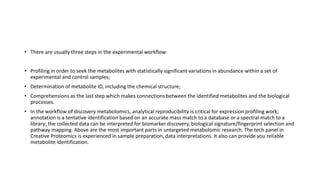 • There are usually three steps in the experimental workflow:
• Profiling in order to seek the metabolites with statistically significant variations in abundance within a set of
experimental and control samples;
• Determination of metabolite ID, including the chemical structure;
• Comprehensions as the last step which makes connections between the identified metabolites and the biological
processes.
• In the workflow of discovery metabolomics, analytical reproducibility is critical for expression profiling work;
annotation is a tentative identification based on an accurate mass match to a database or a spectral match to a
library; the collected data can be interpreted for biomarker discovery, biological signature/fingerprint selection and
pathway mapping. Above are the most important parts in untargeted metabolomic research. The tech panel in
Creative Proteomics is experienced in sample preparation, data interpretations. It also can provide you reliable
metabolite identification.
 