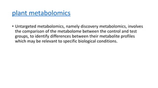 plant metabolomics
• Untargeted metabolomics, namely discovery metabolomics, involves
the comparison of the metabolome between the control and test
groups, to identify differences between their metabolite profiles
which may be relevant to specific biological conditions.
 