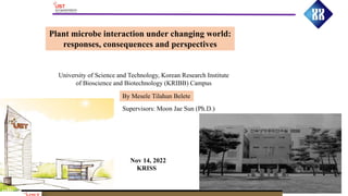 Plant microbe interaction under changing world:
responses, consequences and perspectives
By Mesele Tilahun Belete
Supervisors: Moon Jae Sun (Ph.D.)
University of Science and Technology, Korean Research Institute
of Bioscience and Biotechnology (KRIBB) Campus
Nov 14, 2022
KRISS
 