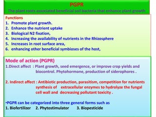 Functions
1. Promote plant growth.
2. Enhance the nutrient uptake
3. Biological N2 fixation,
4. Increasing the availability of nutrients in the Rhizosphere
5. Increases in root surface area,
6. enhancing other beneficial symbioses of the host,
Mode of action (PGPR)
1.Direct affect : Plant growth, seed emergence, or improve crop yields and
biocontrol. Phytohormone, production of siderophores .
2. Indirect affect : Antibiotic production, parasitism, competition for nutrients
synthesis of extracellular enzymes to hydrolyze the fungal
cell wall and decreasing pollutant toxicity .
•PGPR can be categorized into three general forms such as
1. Biofertilizer 2. Phytostimulator 3. Biopesticide
PGPR
The plant roots associated beneficial soil bacteria that enhance plant growth
 