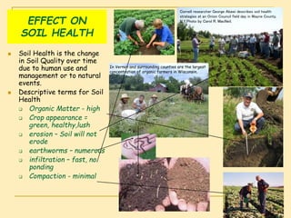EFFECT ON
SOIL HEALTH
 Soil Health is the change
in Soil Quality over time
due to human use and
management or to natural
events.
 Descriptive terms for Soil
Health
 Organic Matter - high
 Crop appearance =
green, healthy,lush
 erosion – Soil will not
erode
 earthworms – numerous
 infiltration – fast, no
ponding
 Compaction - minimal
Cornell researcher George Abawi describes soil health
strategies at an Onion Council field day in Wayne County,
N.Y.Photo by Carol R. MacNeil.
In Vernon and surrounding counties are the largest
concentration of organic farmers in Wisconsin.
 