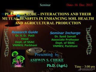 PLANT MICROBE – INTERACTIONS AND THEIR
MUTUAL BENEFITS IN ENHANCING SOIL HEALTH
AND AGRICULTURAL PRODUCTION
Presenting by
1
Seminar Date- 16 Dec. 2013
Time – 3:00 pm
Research Guide
Dr. V. D. Patil
Head
Dept. of SSAC
VNMKV, Parbhani
Seminar Incharge
Dr. Syed Ismail
Associate Professor
Dept. of SSAC
VNMKV, Parbhani
 