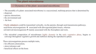 The plant microbiome
 The assembly of a plant- associated microbiome is a successional, multistep process that is determined by
dispersal,
species interactions,
the environment and
 the host
Early colonizers could be transmitted vertically, via the parents, through seed transmission pathways.
seed-borne microorganisms  associated with aboveground plant tissues, whereas
soil-derived microorganisms mainly associated with the rhizosphere and roots.
The microbial composition of microbiomes highly dynamic in the early vegetative phase, begins to
converge throughout vegetative growth and stabilizes during the reproductive phase.
These microorganisms possess multiple traits,
for efficient colonization,
stress tolerance and
beneficial effects on the hosts
1.3 Dynamics of the plant- associated microbiome
 