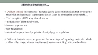 Microbial interactions…
 Quorum sensing- mechanism of bacterial cell-to-cell communication that involves the
production and sensing of signaling molecules (such as homoserine lactone (HSL)).
• The perception of HSLs by plants leads to
 modulation of plant metabolism,
immune response and
root development
detect and respond to cell population density by gene regulation
 Different bacterial taxa can generate the same type of signaling molecule, which
enables either cooperation or interference (quorum quenching) with unrelated taxa.
 