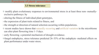 Functions of plant- associated microbiomes
 modify plant evolutionary responses to environmental stress in at least three non- mutually-
exclusive pathways: by
altering the fitness of individual plant genotypes,
the expression of plant traits related to fitness, and
the strength or direction of natural selection occurring within populations.
 recent studies have shown that naturally occurring and artificial variation in the microbiome
can alter plant flowering time 1–5 days.
• early flowering a potential mechanism of drought avoidance.
fungal endophytes, stress tolerance predicted 26–53% of the endophyte- mediated effects on
plant performance under water stress.
3.3 Stress tolerance
 