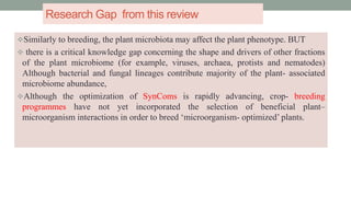 Research Gap from this review
Similarly to breeding, the plant microbiota may affect the plant phenotype. BUT
 there is a critical knowledge gap concerning the shape and drivers of other fractions
of the plant microbiome (for example, viruses, archaea, protists and nematodes)
Although bacterial and fungal lineages contribute majority of the plant- associated
microbiome abundance,
Although the optimization of SynComs is rapidly advancing, crop- breeding
programmes have not yet incorporated the selection of beneficial plant–
microorganism interactions in order to breed ‘microorganism- optimized’ plants.
 