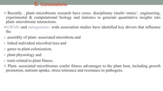 5. Conclusions
 Recently , plant–microbiome research have cross- disciplinary (multi-‘omics’, engineering,
experimental & computational biology and statistics to generate quantitative insights into
plant–microbiome interactions.
GWASs and metagenome- wide association studies have identified key drivers that influence
the
 assembly of plant- associated microbiota and
 linked individual microbial taxa and
 genes to plant colonization,
 plant physiology and
 traits related to plant fitness.
 Plant- associated microbiomes confer fitness advantages to the plant host, including growth
promotion, nutrient uptake, stress tolerance and resistance to pathogens.
 