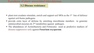 Functions of plant- associated microbiomes
3.2 Disease resistance
 plant root exudates stimulate, enrich and support soil MOs as the 1st line of defence
against soil-borne pathogens
 provide extra layer of defense by enriching microbiome members to generate
antimicrobial enzymes & 2nd metabolites against pathogen.
 The abundances of Actinobacteria and Firmicutes used as predictive markers of
disease-suppressive soils against Fusarium oxysporum.
 