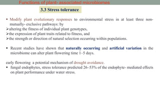Functions of plant- associated microbiomes
3.3 Stress tolerance
 Modify plant evolutionary responses to environmental stress in at least three non-
mutually- exclusive pathways: by
altering the fitness of individual plant genotypes,
the expression of plant traits related to fitness, and
the strength or direction of natural selection occurring within populations.
 Recent studies have shown that naturally occurring and artificial variation in the
microbiome can alter plant flowering time 1–5 days.
early flowering a potential mechanism of drought avoidance.
 fungal endophytes, stress tolerance predicted 26–53% of the endophyte- mediated effects
on plant performance under water stress.
 
