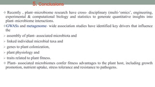 5. Conclusions
 Recently , plant–microbiome research have cross- disciplinary (multi-‘omics’, engineering,
experimental & computational biology and statistics to generate quantitative insights into
plant–microbiome interactions.
GWASs and metagenome- wide association studies have identified key drivers that influence
the
 assembly of plant- associated microbiota and
 linked individual microbial taxa and
 genes to plant colonization,
 plant physiology and
 traits related to plant fitness.
 Plant- associated microbiomes confer fitness advantages to the plant host, including growth
promotion, nutrient uptake, stress tolerance and resistance to pathogens.
 