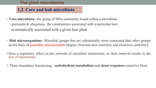 The plant microbiome
 Core microbiota– the group of MOs commonly found within a microbiota
- persistent & ubiquitous the communities associated with a particular host.
-systematically associated with a given host plant
 Hub microorganisms- Microbial groups that are substantially more connected than other groups
on the basis of centrality measurements (degree, between-ness centrality and closeness centrality).
have a regulatory effect on the network of microbial interactions, as their removal results in the
loss of interactions.
 There abundance functioning: carbohydrate metabolism and stress responses control to Host.
1.2 Core and hub microbiota
 