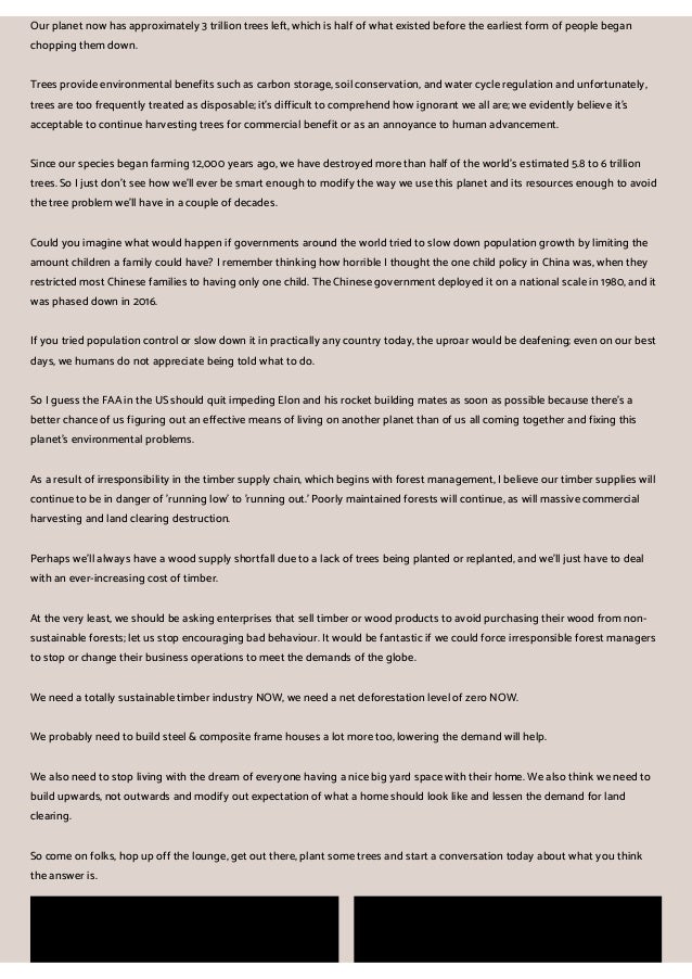 Our planet now has approximately 3 trillion trees left, which is half of what existed before the earliest form of people began
chopping them down.
Trees provide environmental benefits such as carbon storage, soil conservation, and water cycle regulation and unfortunately,
trees are too frequently treated as disposable; it's difficult to comprehend how ignorant we all are; we evidently believe it's
acceptable to continue harvesting trees for commercial benefit or as an annoyance to human advancement.
Since our species began farming 12,000 years ago, we have destroyed more than half of the world's estimated 5.8 to 6 trillion
trees. So I just don't see how we'll ever be smart enough to modify the way we use this planet and its resources enough to avoid
the tree problem we'll have in a couple of decades.
Could you imagine what would happen if governments around the world tried to slow down population growth by limiting the
amount children a family could have? I remember thinking how horrible I thought the one child policy in China was, when they
restricted most Chinese families to having only one child. The Chinese government deployed it on a national scale in 1980, and it
was phased down in 2016.
If you tried population control or slow down it in practically any country today, the uproar would be deafening; even on our best
days, we humans do not appreciate being told what to do.
So I guess the FAA in the US should quit impeding Elon and his rocket building mates as soon as possible because there's a
better chance of us figuring out an effective means of living on another planet than of us all coming together and fixing this
planet's environmental problems.
As a result of irresponsibility in the timber supply chain, which begins with forest management, I believe our timber supplies will
continue to be in danger of 'running low' to 'running out.' Poorly maintained forests will continue, as will massive commercial
harvesting and land clearing destruction.
Perhaps we'll always have a wood supply shortfall due to a lack of trees being planted or replanted, and we'll just have to deal
with an ever-increasing cost of timber.
At the very least, we should be asking enterprises that sell timber or wood products to avoid purchasing their wood from non-
sustainable forests; let us stop encouraging bad behaviour. It would be fantastic if we could force irresponsible forest managers
to stop or change their business operations to meet the demands of the globe.
We need a totally sustainable timber industry NOW, we need a net deforestation level of zero NOW.
We probably need to build steel & composite frame houses a lot more too, lowering the demand will help.
We also need to stop living with the dream of everyone having a nice big yard space with their home. We also think we need to
build upwards, not outwards and modify out expectation of what a home should look like and lessen the demand for land
clearing.
So come on folks, hop up off the lounge, get out there, plant some trees and start a conversation today about what you think
the answer is.
 
