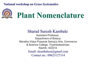 Plant Nomenclature
National workshop on Grass Systematics
Sharad Suresh Kambale
Assistant Professor,
Department of Botany,
Maratha Vidya Prasarak Samaj’s Arts, Commerce
& Science College, Tryambakeshwar,
Nashik- 422212.
Email: skambalesu@gmail.com
Contact no.: 09623127314
 