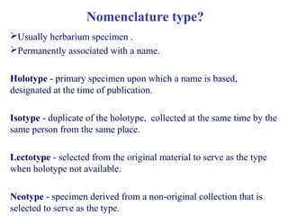 Usually herbarium specimen .
Permanently associated with a name.
Holotype - primary specimen upon which a name is based,
designated at the time of publication.
Isotype - duplicate of the holotype, collected at the same time by the
same person from the same place.
Lectotype - selected from the original material to serve as the type
when holotype not available.
Neotype - specimen derived from a non-original collection that is
selected to serve as the type.
Nomenclature type?
 