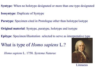 Syntype: When no holotype designated or more than one type designated
Isosyntype: Duplicate of Syntype
Paratype: Specimen cited in Protologue other than holotype/isotype
Original material: Syntype, paratype, holotype and isotype
Epitype: Specimen/illustration selected to serve as interpretative type
What is type of Homo sapiens L.?
Homo sapiens L. 1758. Systema Naturae
Linnaeus
 